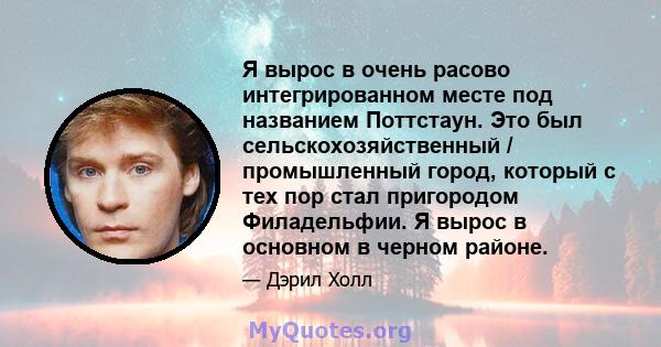 Я вырос в очень расово интегрированном месте под названием Поттстаун. Это был сельскохозяйственный / промышленный город, который с тех пор стал пригородом Филадельфии. Я вырос в основном в черном районе.