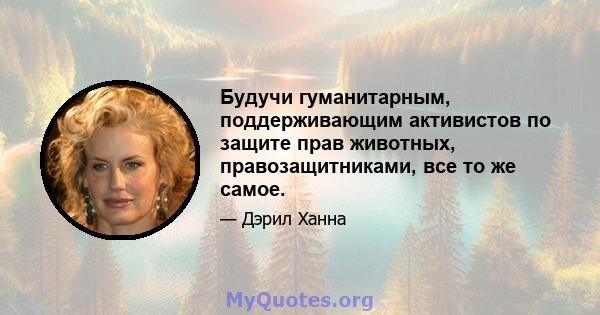 Будучи гуманитарным, поддерживающим активистов по защите прав животных, правозащитниками, все то же самое.