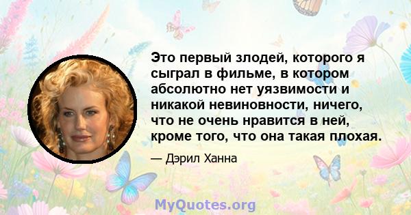 Это первый злодей, которого я сыграл в фильме, в котором абсолютно нет уязвимости и никакой невиновности, ничего, что не очень нравится в ней, кроме того, что она такая плохая.