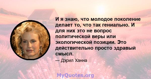 И я знаю, что молодое поколение делает то, что так гениально. И для них это не вопрос политической веры или экологической позиции. Это действительно просто здравый смысл.