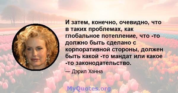 И затем, конечно, очевидно, что в таких проблемах, как глобальное потепление, что -то должно быть сделано с корпоративной стороны, должен быть какой -то мандат или какое -то законодательство.