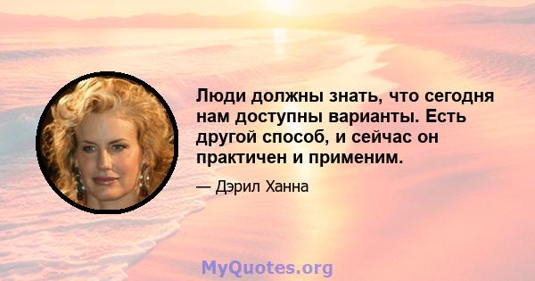 Люди должны знать, что сегодня нам доступны варианты. Есть другой способ, и сейчас он практичен и применим.