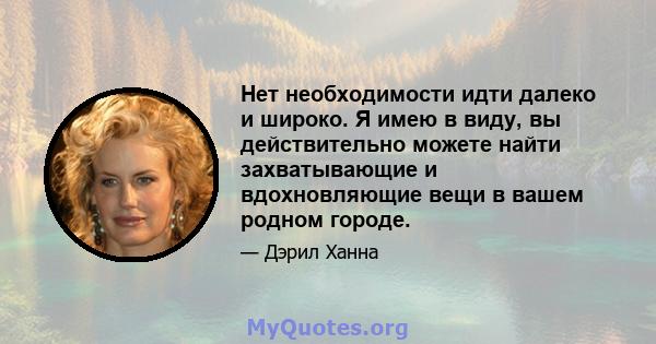 Нет необходимости идти далеко и широко. Я имею в виду, вы действительно можете найти захватывающие и вдохновляющие вещи в вашем родном городе.