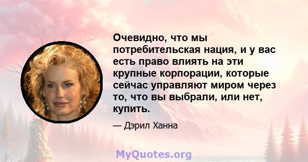 Очевидно, что мы потребительская нация, и у вас есть право влиять на эти крупные корпорации, которые сейчас управляют миром через то, что вы выбрали, или нет, купить.