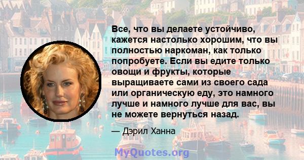 Все, что вы делаете устойчиво, кажется настолько хорошим, что вы полностью наркоман, как только попробуете. Если вы едите только овощи и фрукты, которые выращиваете сами из своего сада или органическую еду, это намного