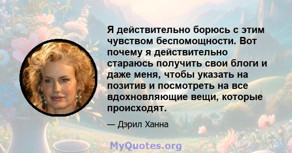 Я действительно борюсь с этим чувством беспомощности. Вот почему я действительно стараюсь получить свои блоги и даже меня, чтобы указать на позитив и посмотреть на все вдохновляющие вещи, которые происходят.