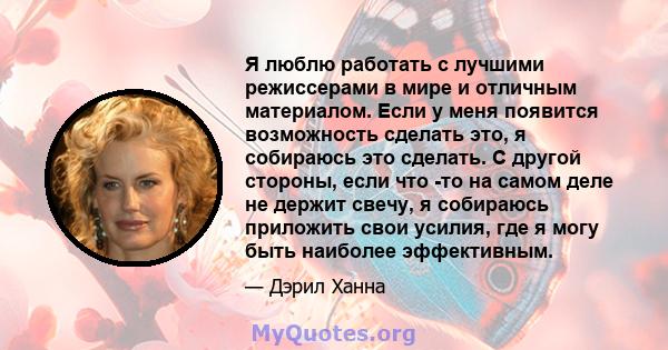 Я люблю работать с лучшими режиссерами в мире и отличным материалом. Если у меня появится возможность сделать это, я собираюсь это сделать. С другой стороны, если что -то на самом деле не держит свечу, я собираюсь