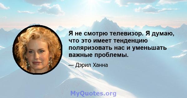 Я не смотрю телевизор. Я думаю, что это имеет тенденцию поляризовать нас и уменьшать важные проблемы.