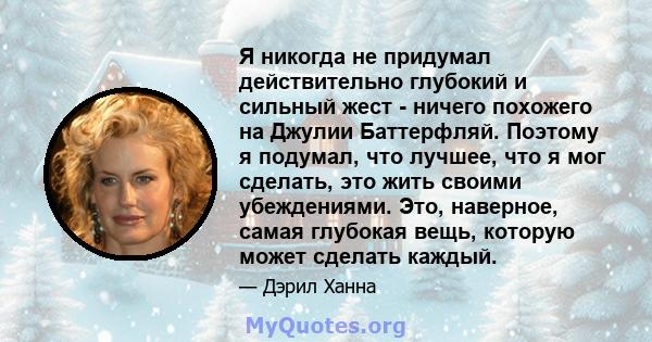 Я никогда не придумал действительно глубокий и сильный жест - ничего похожего на Джулии Баттерфляй. Поэтому я подумал, что лучшее, что я мог сделать, это жить своими убеждениями. Это, наверное, самая глубокая вещь,