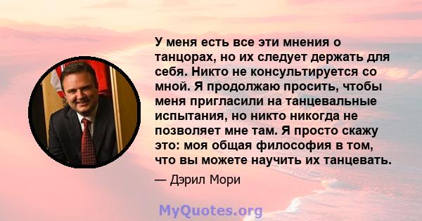 У меня есть все эти мнения о танцорах, но их следует держать для себя. Никто не консультируется со мной. Я продолжаю просить, чтобы меня пригласили на танцевальные испытания, но никто никогда не позволяет мне там. Я