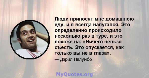 Люди приносят мне домашнюю еду, и я всегда напугался. Это определенно происходило несколько раз в туре, и это похоже на: «Ничего нельзя съесть. Это опускается, как только вы не в глаза».