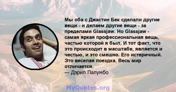 Мы оба с Джастин Бек сделали другие вещи - и делаем другие вещи - за пределами Glassjaw. Но Glassjaw - самая яркая профессиональная вещь, частью которой я был. И тот факт, что это происходит в масштабе, является и