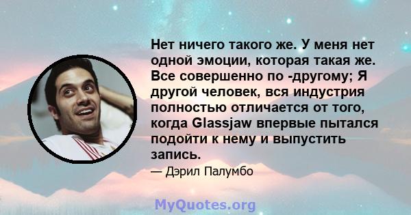 Нет ничего такого же. У меня нет одной эмоции, которая такая же. Все совершенно по -другому; Я другой человек, вся индустрия полностью отличается от того, когда Glassjaw впервые пытался подойти к нему и выпустить запись.