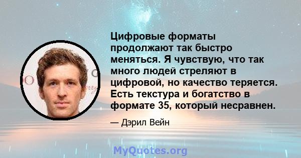 Цифровые форматы продолжают так быстро меняться. Я чувствую, что так много людей стреляют в цифровой, но качество теряется. Есть текстура и богатство в формате 35, который несравнен.