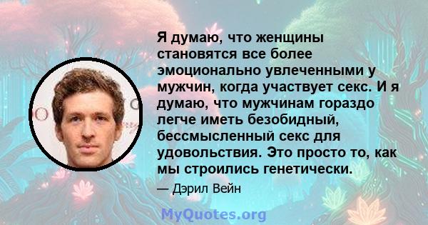 Я думаю, что женщины становятся все более эмоционально увлеченными у мужчин, когда участвует секс. И я думаю, что мужчинам гораздо легче иметь безобидный, бессмысленный секс для удовольствия. Это просто то, как мы