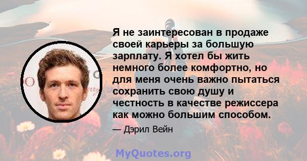 Я не заинтересован в продаже своей карьеры за большую зарплату. Я хотел бы жить немного более комфортно, но для меня очень важно пытаться сохранить свою душу и честность в качестве режиссера как можно большим способом.