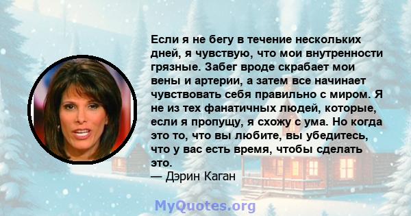 Если я не бегу в течение нескольких дней, я чувствую, что мои внутренности грязные. Забег вроде скрабает мои вены и артерии, а затем все начинает чувствовать себя правильно с миром. Я не из тех фанатичных людей,