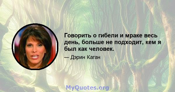 Говорить о гибели и мраке весь день, больше не подходит, кем я был как человек.