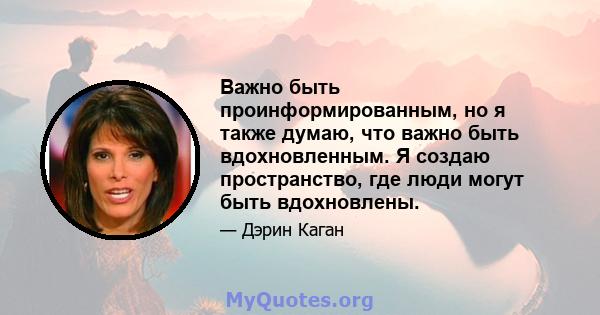 Важно быть проинформированным, но я также думаю, что важно быть вдохновленным. Я создаю пространство, где люди могут быть вдохновлены.