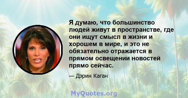 Я думаю, что большинство людей живут в пространстве, где они ищут смысл в жизни и хорошем в мире, и это не обязательно отражается в прямом освещении новостей прямо сейчас.