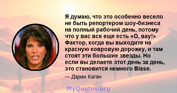 Я думаю, что это особенно весело не быть репортером шоу-бизнеса на полный рабочий день, потому что у вас все еще есть «О, вау!» Фактор, когда вы выходите на красную ковровую дорожку, и там стоят эти большие звезды. Но