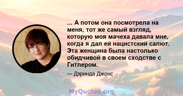 ... А потом она посмотрела на меня, тот же самый взгляд, которую моя мачеха давала мне, когда я дал ей нацистский салют. Эта женщина была настолько обидчивой в своем сходстве с Гитлером.