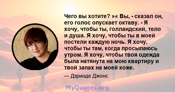 Чего вы хотите? »« Вы, - сказал он, его голос опускает октаву. - Я хочу, чтобы ты, голландский, тело и душа. Я хочу, чтобы ты в моей постели каждую ночь. Я хочу, чтобы ты там, когда просыпаюсь утром. Я хочу, чтобы твоя