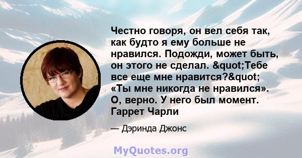 Честно говоря, он вел себя так, как будто я ему больше не нравился. Подожди, может быть, он этого не сделал. "Тебе все еще мне нравится?" «Ты мне никогда не нравился». О, верно. У него был момент. Гаррет Чарли