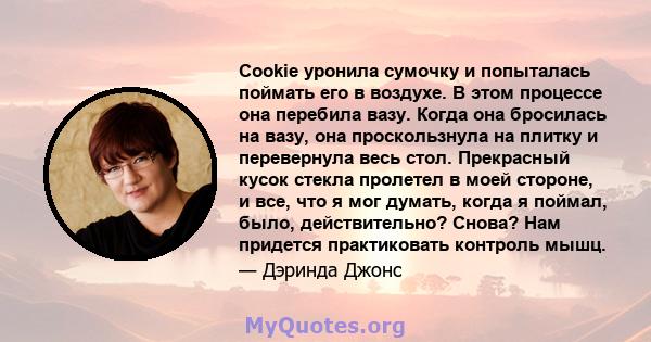 Cookie уронила сумочку и попыталась поймать его в воздухе. В этом процессе она перебила вазу. Когда она бросилась на вазу, она проскользнула на плитку и перевернула весь стол. Прекрасный кусок стекла пролетел в моей