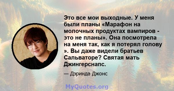 Это все мои выходные. У меня были планы «Марафон на молочных продуктах вампиров - это не планы». Она посмотрела на меня так, как я потерял голову ». Вы даже видели братьев Сальваторе? Святая мать Джингерснапс.