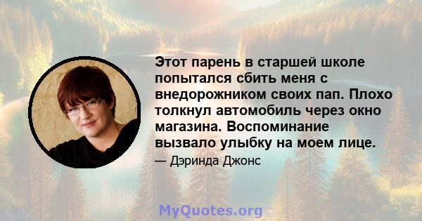 Этот парень в старшей школе попытался сбить меня с внедорожником своих пап. Плохо толкнул автомобиль через окно магазина. Воспоминание вызвало улыбку на моем лице.