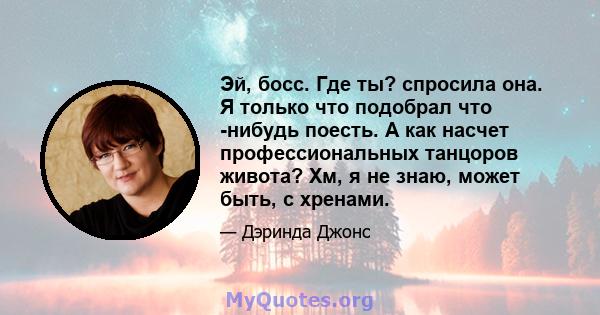 Эй, босс. Где ты? спросила она. Я только что подобрал что -нибудь поесть. А как насчет профессиональных танцоров живота? Хм, я не знаю, может быть, с хренами.