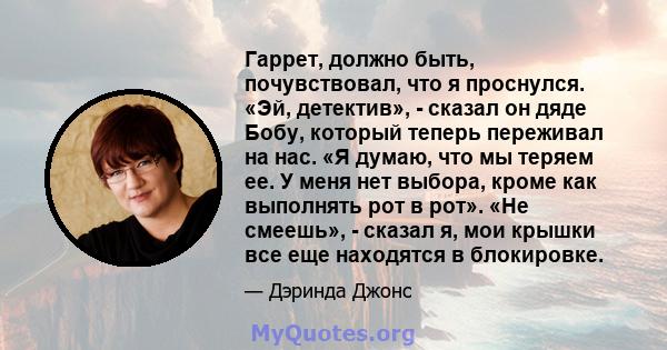 Гаррет, должно быть, почувствовал, что я проснулся. «Эй, детектив», - сказал он дяде Бобу, который теперь переживал на нас. «Я думаю, что мы теряем ее. У меня нет выбора, кроме как выполнять рот в рот». «Не смеешь», -