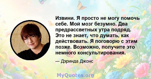 Извини. Я просто не могу помочь себе. Мой мозг безумно. Два предрассветных утра подряд. Это не знает, что думать, как действовать. Я поговорю с этим позже. Возможно, получите это немного консультирования.