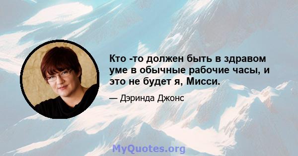 Кто -то должен быть в здравом уме в обычные рабочие часы, и это не будет я, Мисси.