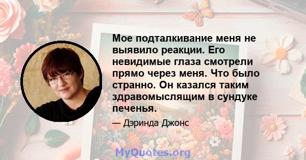 Мое подталкивание меня не выявило реакции. Его невидимые глаза смотрели прямо через меня. Что было странно. Он казался таким здравомыслящим в сундуке печенья.