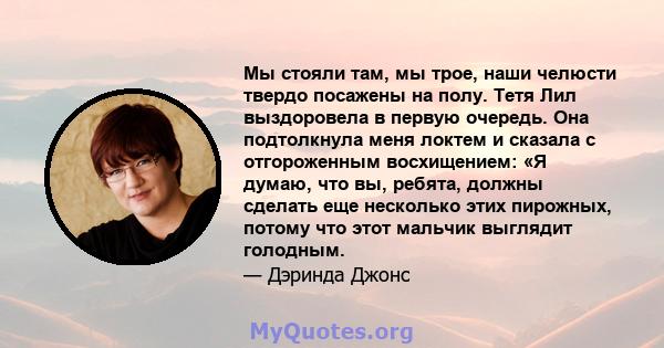 Мы стояли там, мы трое, наши челюсти твердо посажены на полу. Тетя Лил выздоровела в первую очередь. Она подтолкнула меня локтем и сказала с отгороженным восхищением: «Я думаю, что вы, ребята, должны сделать еще