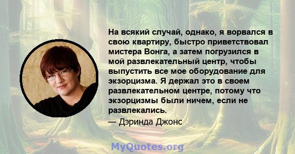 На всякий случай, однако, я ворвался в свою квартиру, быстро приветствовал мистера Вонга, а затем погрузился в мой развлекательный центр, чтобы выпустить все мое оборудование для экзорцизма. Я держал это в своем