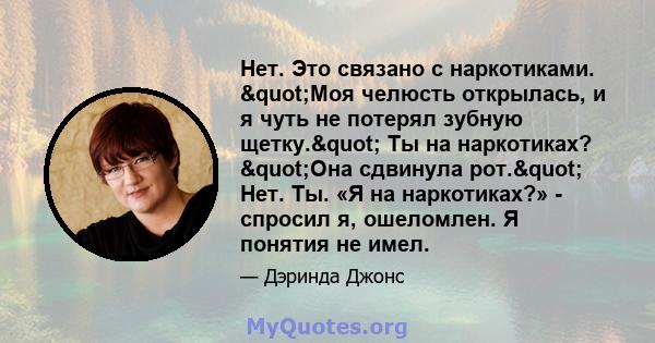 Нет. Это связано с наркотиками. "Моя челюсть открылась, и я чуть не потерял зубную щетку." Ты на наркотиках? "Она сдвинула рот." Нет. Ты. «Я на наркотиках?» - спросил я, ошеломлен. Я понятия не имел.