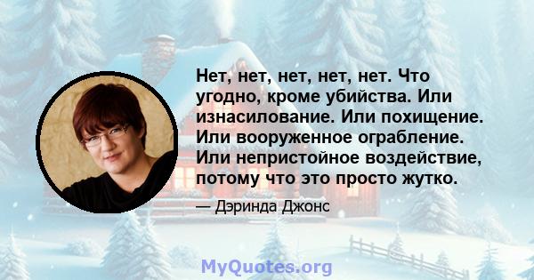 Нет, нет, нет, нет, нет. Что угодно, кроме убийства. Или изнасилование. Или похищение. Или вооруженное ограбление. Или непристойное воздействие, потому что это просто жутко.