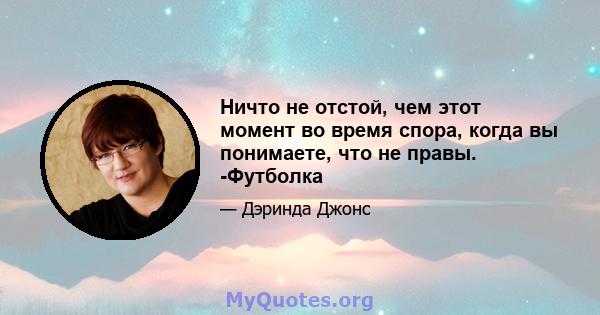 Ничто не отстой, чем этот момент во время спора, когда вы понимаете, что не правы. -Футболка