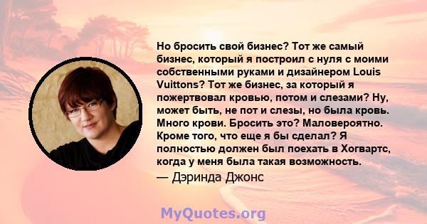 Но бросить свой бизнес? Тот же самый бизнес, который я построил с нуля с моими собственными руками и дизайнером Louis Vuittons? Тот же бизнес, за который я пожертвовал кровью, потом и слезами? Ну, может быть, не пот и