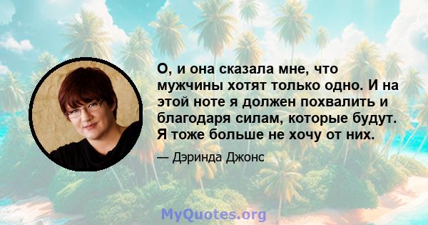 О, и она сказала мне, что мужчины хотят только одно. И на этой ноте я должен похвалить и благодаря силам, которые будут. Я тоже больше не хочу от них.