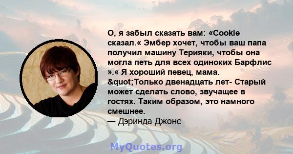 О, я забыл сказать вам: «Cookie сказал.« Эмбер хочет, чтобы ваш папа получил машину Терияки, чтобы она могла петь для всех одиноких Барфлис ».« Я хороший певец, мама. "Только двенадцать лет- Старый может сделать