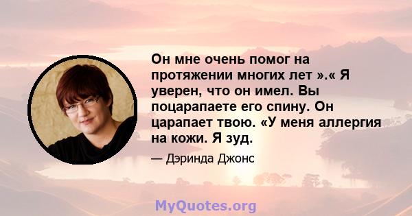 Он мне очень помог на протяжении многих лет ».« Я уверен, что он имел. Вы поцарапаете его спину. Он царапает твою. «У меня аллергия на кожи. Я зуд.