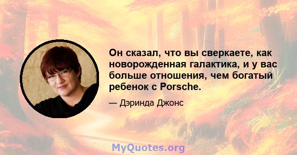 Он сказал, что вы сверкаете, как новорожденная галактика, и у вас больше отношения, чем богатый ребенок с Porsche.