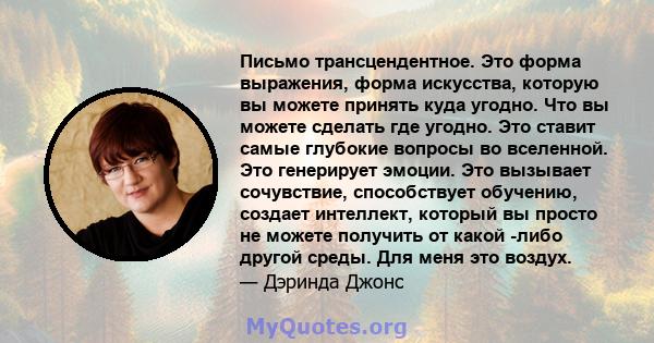 Письмо трансцендентное. Это форма выражения, форма искусства, которую вы можете принять куда угодно. Что вы можете сделать где угодно. Это ставит самые глубокие вопросы во вселенной. Это генерирует эмоции. Это вызывает