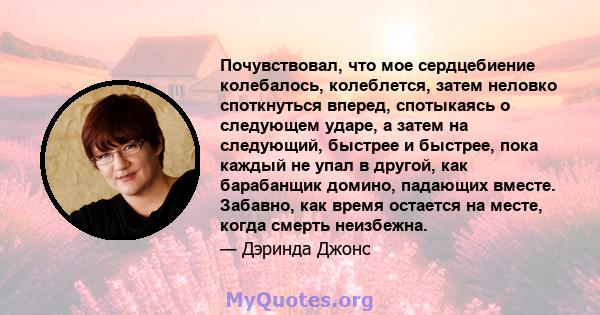 Почувствовал, что мое сердцебиение колебалось, колеблется, затем неловко споткнуться вперед, спотыкаясь о следующем ударе, а затем на следующий, быстрее и быстрее, пока каждый не упал в другой, как барабанщик домино,