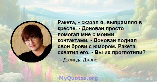 Ракета, - сказал я, выпрямляя в кресле. - Донован просто помогал мне с моими контактами. - Донован поднял свои брови с юмором. Ракета схватил его. - Вы их проглотили?