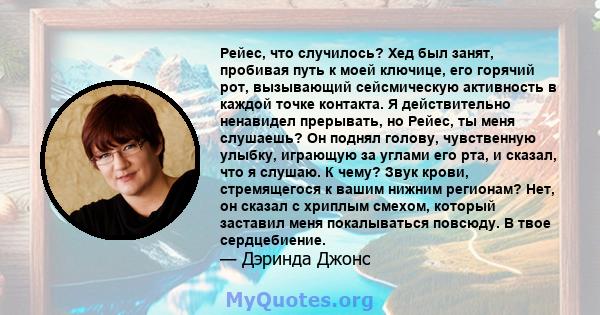 Рейес, что случилось? Хед был занят, пробивая путь к моей ключице, его горячий рот, вызывающий сейсмическую активность в каждой точке контакта. Я действительно ненавидел прерывать, но Рейес, ты меня слушаешь? Он поднял